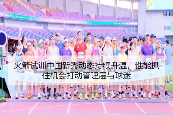 火箭试训中国新秀动态持续升温，谁能抓住机会打动管理层与球迷